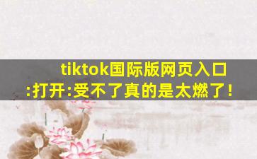 tiktok国际版网页入口:打开:受不了真的是太燃了！